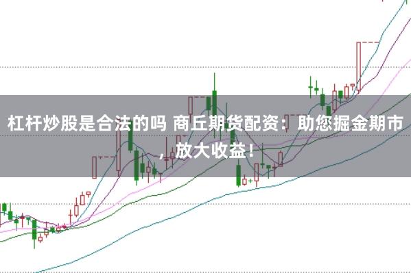 杠杆炒股是合法的吗 商丘期货配资：助您掘金期市，放大收益！