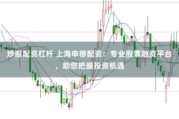 炒股配资杠杆 上海申穆配资：专业股票融资平台，助您把握投资机遇