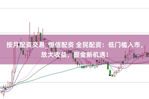 按月配资交易_恒信配资 全民配资：低门槛入市，放大收益，掘金新机遇！