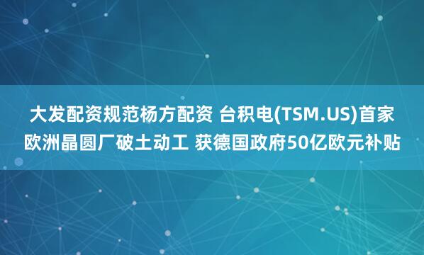 大发配资规范杨方配资 台积电(TSM.US)首家欧洲晶圆厂破土动工 获德国政府50亿欧元补贴