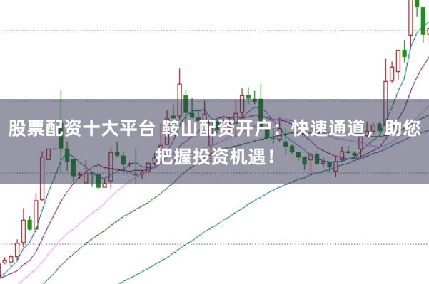 股票配资十大平台 鞍山配资开户：快速通道，助您把握投资机遇！