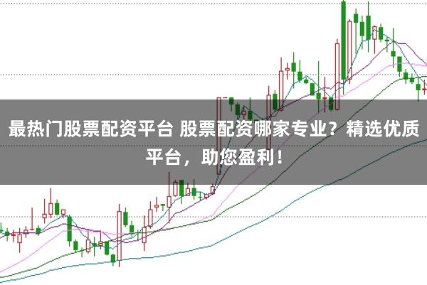 最热门股票配资平台 股票配资哪家专业？精选优质平台，助您盈利！