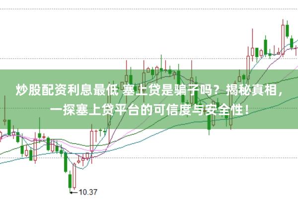 炒股配资利息最低 塞上贷是骗子吗?揭秘真相,一探塞上贷平台的可信度与安全性!