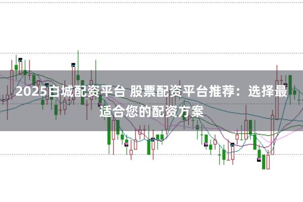 2025白城配资平台 股票配资平台推荐：选择最适合您的配资方案