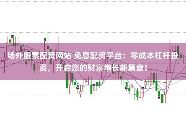 场外股票配资网站 免息配资平台:零成本杠杆投资,开启您的财富增长新篇章!