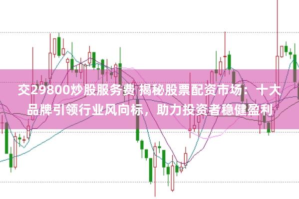 交29800炒股服务费 揭秘股票配资市场:十大品牌引领行业风向标,助力投资者稳健盈利