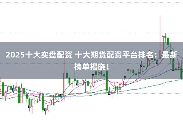 2025十大实盘配资 十大期货配资平台排名：最新榜单揭晓！