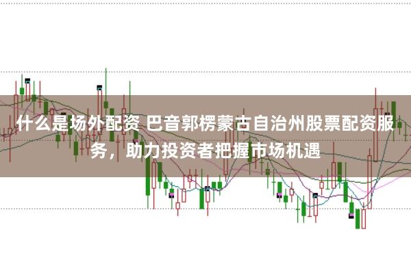 什么是场外配资 巴音郭楞蒙古自治州股票配资服务,助力投资者把握市场机遇