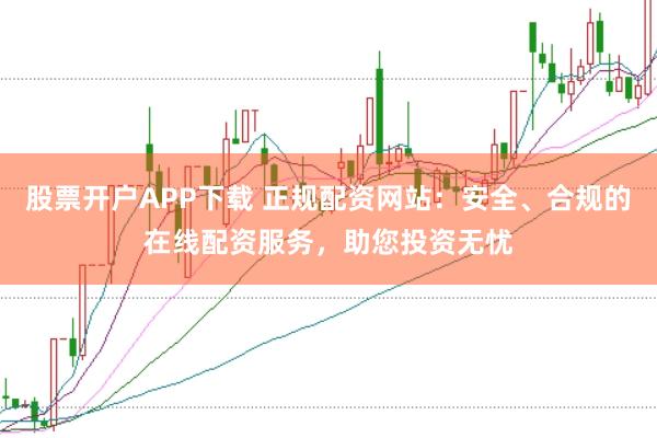 股票开户APP下载 正规配资网站：安全、合规的在线配资服务，助您投资无忧