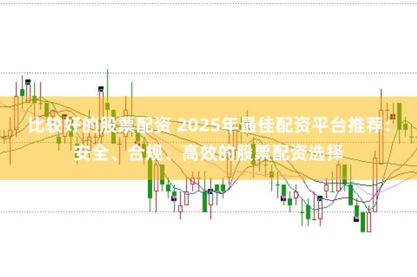 比较好的股票配资 2025年最佳配资平台推荐：安全、合规、高效的股票配资选择